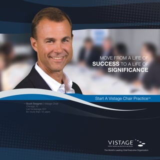 MoVe froM A life of
                                 SucceSS to A life of
                                         Significance




                                  Start A Vistage Chair Practice™
—Scott Seagren | Vistage Chair
 Chicago, il
 Led brokerage firm
 for more than 10 years
 