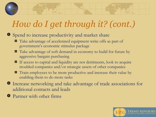 How do I get through it? (cont.) Spend to increase productivity and market share Take advantage of accelerated equipment write offs as part of government’s economic stimulus package Take advantage of soft demand in economy to build for future by aggressive bargain purchasing If access to capital and liquidity are not detriments, look to acquire troubled companies and/or strategic assets of other companies Train employees to be more productive and increase their value by enabling them to do more tasks Increase networking and take advantage of trade associations for additional contacts and leads Partner with other firms 