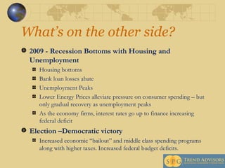 What’s on the other side?  2009 - Recession Bottoms with Housing and Unemployment Housing bottoms Bank loan losses abate Unemployment Peaks Lower Energy Prices alleviate pressure on consumer spending – but only gradual recovery as unemployment peaks As the economy firms, interest rates go up to finance increasing federal deficit Election –Democratic victory  Increased economic “bailout” and middle class spending programs along with higher taxes. Increased federal budget deficits. 