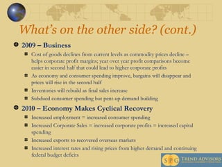 What’s on the other side? (cont.) 2009 – Business Cost of goods declines from current levels as commodity prices decline – helps corporate profit margins; year over year profit comparisons become easier in second half that could lead to higher corporate profits As economy and consumer spending improve, bargains will disappear and prices will rise in the second half Inventories will rebuild as final sales increase Subdued consumer spending but pent-up demand building 2010 – Economy Makes Cyclical Recovery Increased employment = increased consumer spending Increased Corporate Sales = increased corporate profits = increased capital spending Increased exports to recovered overseas markets Increased interest rates and rising prices from higher demand and continuing federal budget deficits 