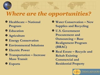 Where are the opportunities? Healthcare – National Program Education Agriculture Energy Conservation Environmental Solutions  Electric Power Transportation – Increase Mass Transit Exports Water Conservation – New Supplies and Recycling U.S. Government Procurement and Outsourcing – Base Realignment Program (BRAC) Real Estate – Recycle and Rehab Existing Commercial and Residential Property   