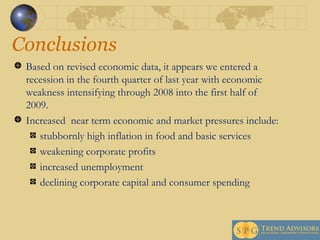 Conclusions Based on revised economic data, it appears we entered a recession in the fourth quarter of last year with economic weakness intensifying through 2008 into the first half of 2009.  Increased  near term economic and market pressures include:  stubbornly high inflation in food and basic services weakening corporate profits increased unemployment declining corporate capital and consumer spending 