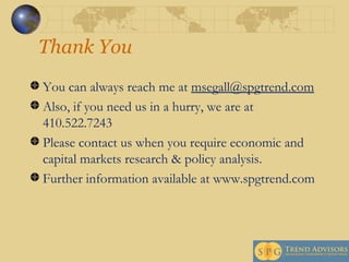 Thank You You can always reach me at  [email_address] Also, if you need us in a hurry, we are at 410.522.7243  Please contact us when you require economic and capital markets research & policy analysis. Further information available at www.spgtrend.com 