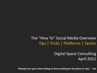 The “How To” Social Media Overview
                 Tips | Tricks | Platforms | Tactics

                                    Digital Space Consulting
                                                  April 2012

“Nobody ever got a client sitting at home waiting for the phone to ring.” - Me
 