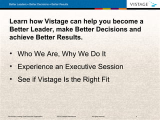 Learn how Vistage can help you become a Better Leader, make Better Decisions and achieve Better Results. Who We Are, Why We Do It Experience an Executive Session  See if Vistage Is the Right Fit The World’s Leading Chief Executive Organization . ©2010 Vistage International.  All rights reserved.  