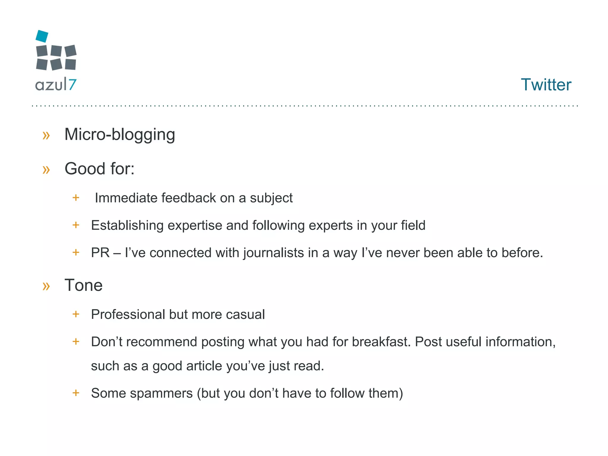Twitter Micro-blogging Good for: Immediate feedback on a subject Establishing expertise and following experts in your field PR – I’ve connected with journalists in a way I’ve never been able to before. Tone Professional but more casual Don’t recommend posting what you had for breakfast. Post useful information, such as a good article you’ve just read. Some spammers (but you don’t have to follow them) 