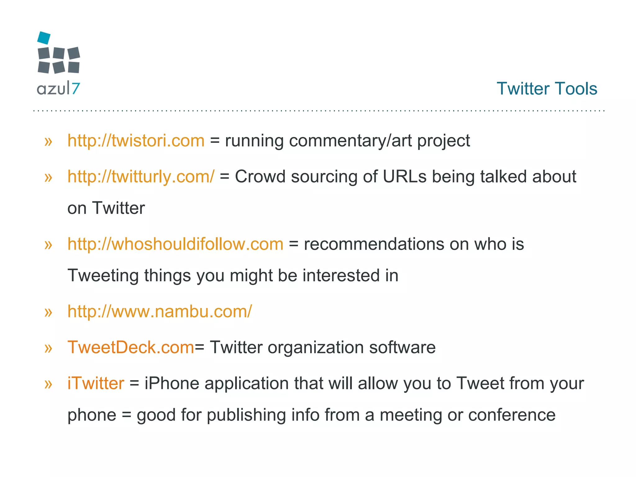Twitter Tools http://twistori.com  = running commentary/art project http://twitturly.com/  = Crowd sourcing of URLs being talked about on Twitter http://whoshouldifollow.com  = recommendations on who is Tweeting things you might be interested in http://www.nambu.com/   TweetDeck.com = Twitter organization software iTwitter  = iPhone application that will allow you to Tweet from your phone = good for publishing info from a meeting or conference 