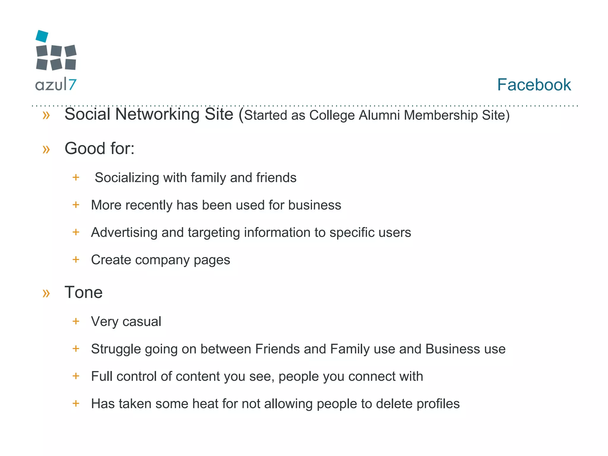 Facebook Social Networking Site ( Started as College Alumni Membership Site) Good for: Socializing with family and friends More recently has been used for business Advertising and targeting information to specific users Create company pages Tone Very casual Struggle going on between Friends and Family use and Business use Full control of content you see, people you connect with Has taken some heat for not allowing people to delete profiles 