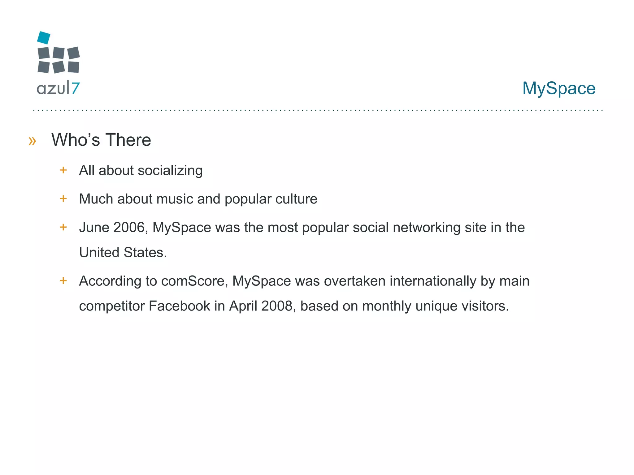 MySpace Who’s There All about socializing Much about music and popular culture June 2006, MySpace was the most popular social networking site in the United States. According to comScore, MySpace was overtaken internationally by main competitor Facebook in April 2008, based on monthly unique visitors. 