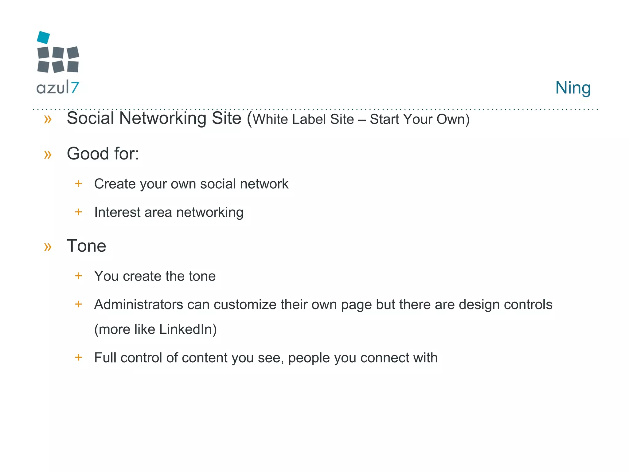 Ning Social Networking Site ( White Label Site – Start Your Own) Good for: Create your own social network Interest area networking Tone You create the tone Administrators can customize their own page but there are design controls (more like LinkedIn) Full control of content you see, people you connect with 