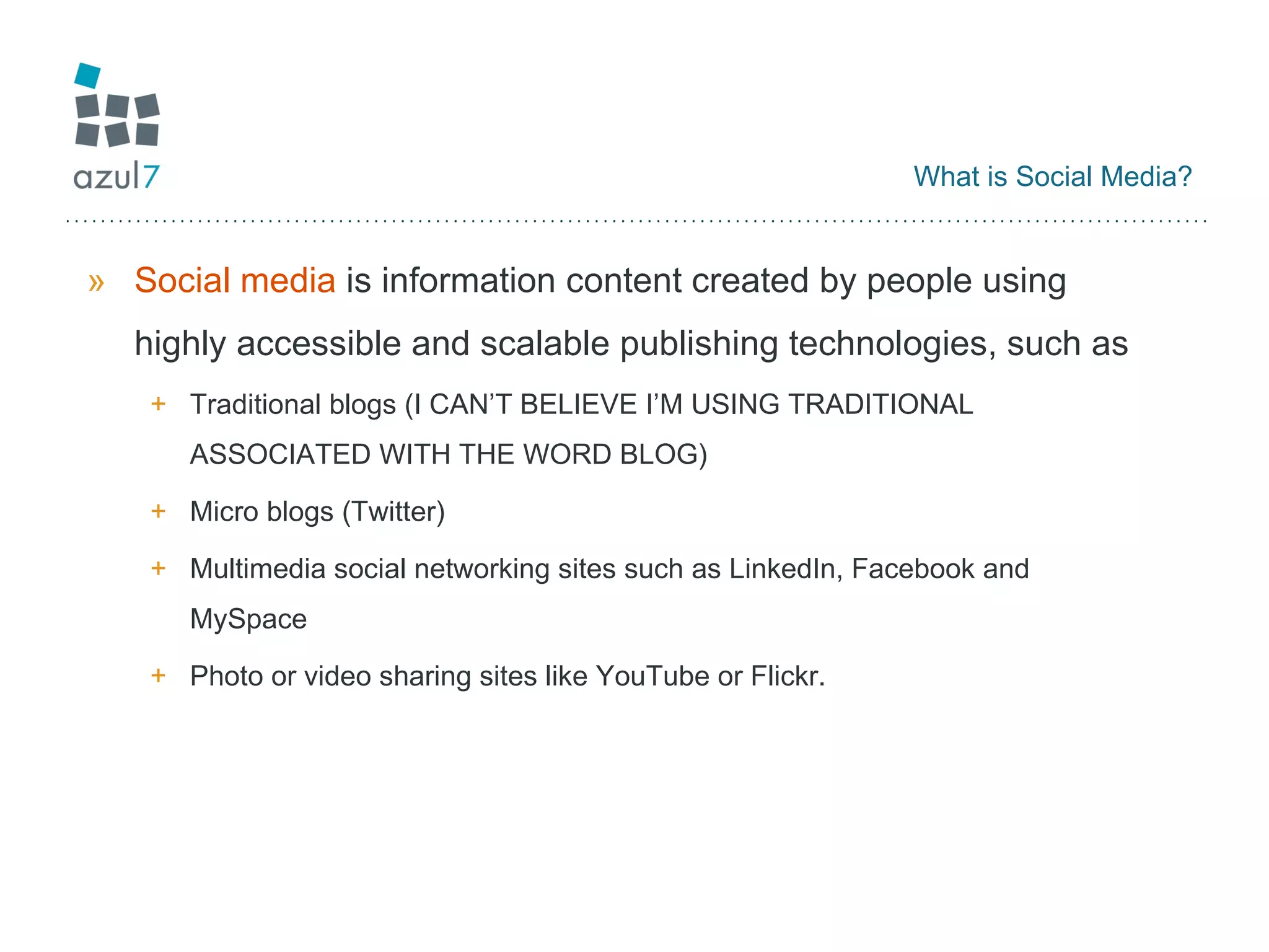 What is Social Media? Social media  is information content created by people using highly accessible and scalable publishing technologies, such as  Traditional blogs (I CAN’T BELIEVE I’M USING TRADITIONAL ASSOCIATED WITH THE WORD BLOG) Micro blogs (Twitter) Multimedia social networking sites such as LinkedIn, Facebook and MySpace Photo or video sharing sites like YouTube or Flickr.  