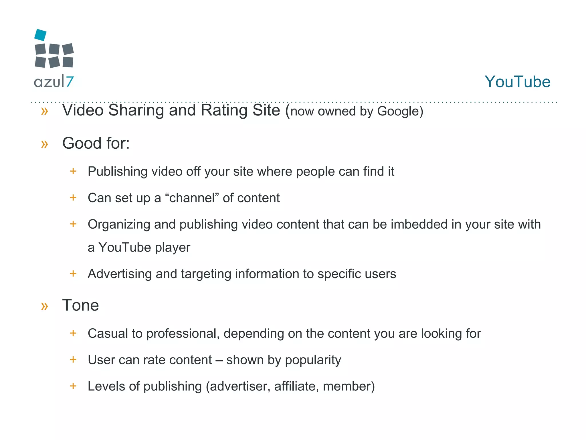 YouTube Video Sharing and Rating Site ( now owned by Google) Good for: Publishing video off your site where people can find it Can set up a “channel” of content  Organizing and publishing video content that can be imbedded in your site with a YouTube player Advertising and targeting information to specific users Tone Casual to professional, depending on the content you are looking for User can rate content – shown by popularity Levels of publishing (advertiser, affiliate, member) 