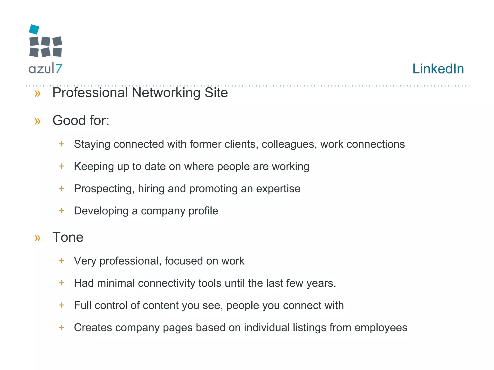 LinkedIn Professional Networking Site Good for: Staying connected with former clients, colleagues, work connections Keeping up to date on where people are working Prospecting, hiring and promoting an expertise Developing a company profile Tone Very professional, focused on work Had minimal connectivity tools until the last few years. Full control of content you see, people you connect with Creates company pages based on individual listings from employees 