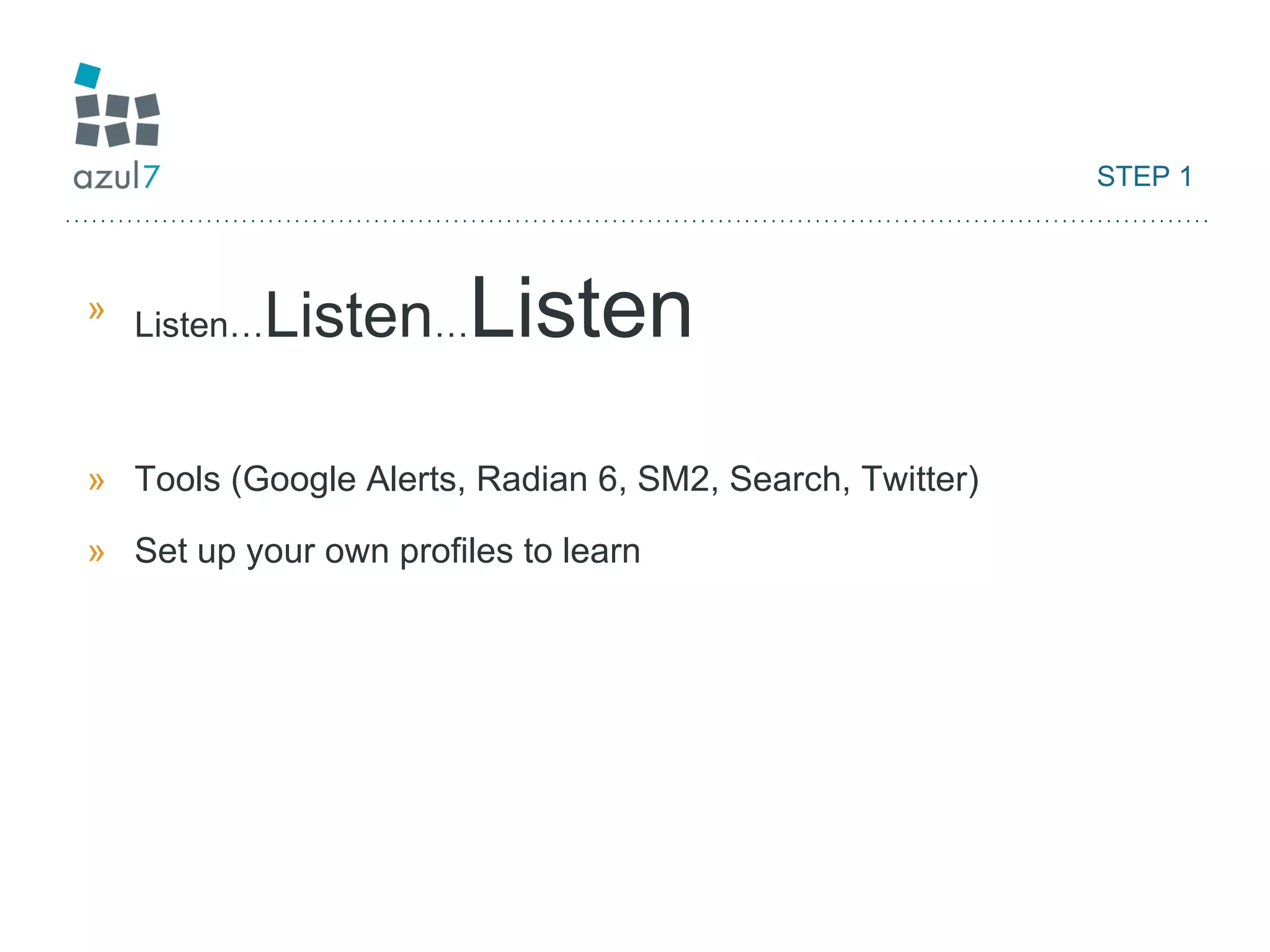 STEP 1 Listen… Listen … Listen Tools (Google Alerts, Radian 6, SM2, Search, Twitter) Set up your own profiles to learn 