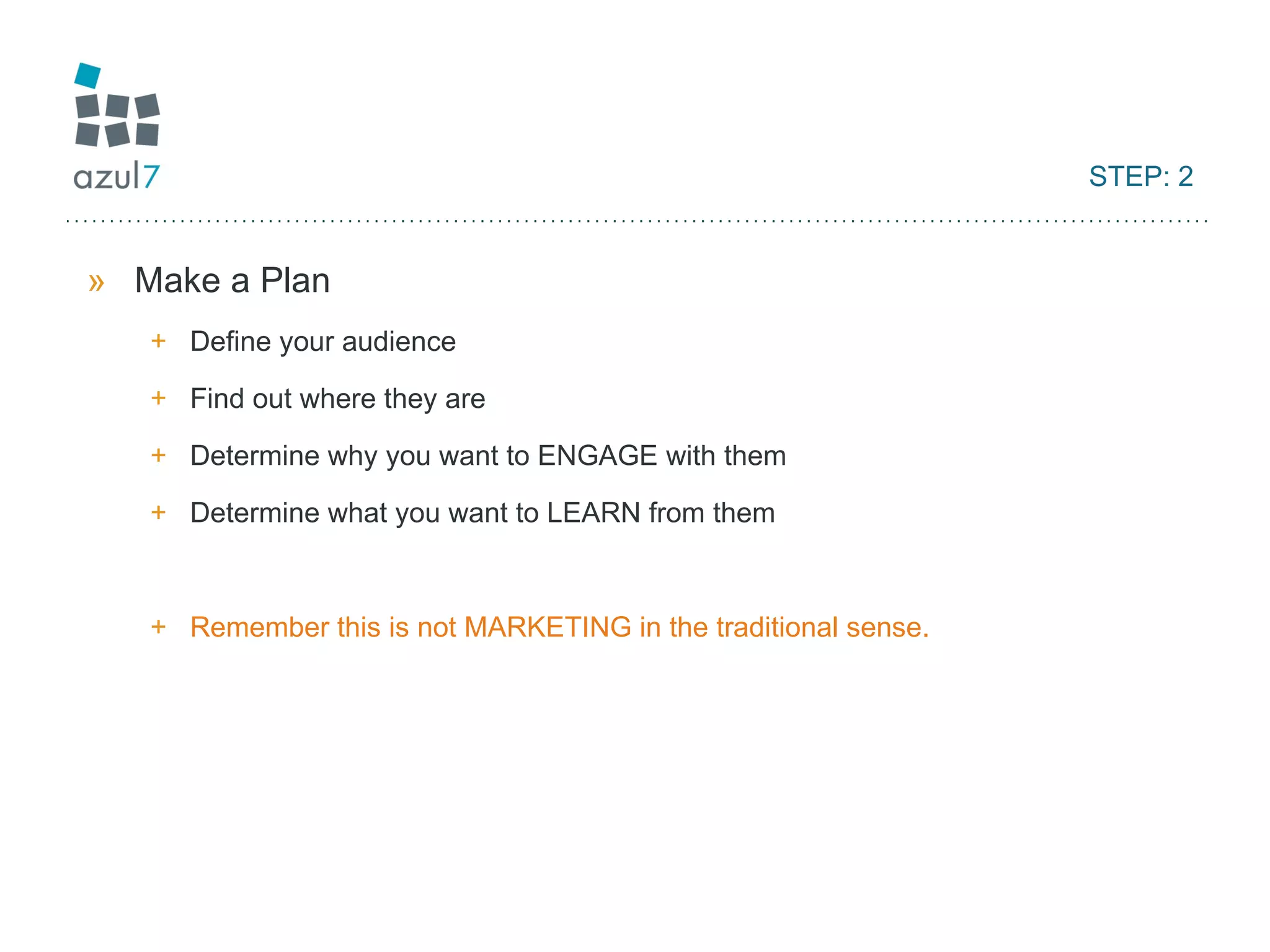 STEP: 2 Make a Plan Define your audience Find out where they are Determine why you want to ENGAGE with them Determine what you want to LEARN from them Remember this is not MARKETING in the traditional sense. 