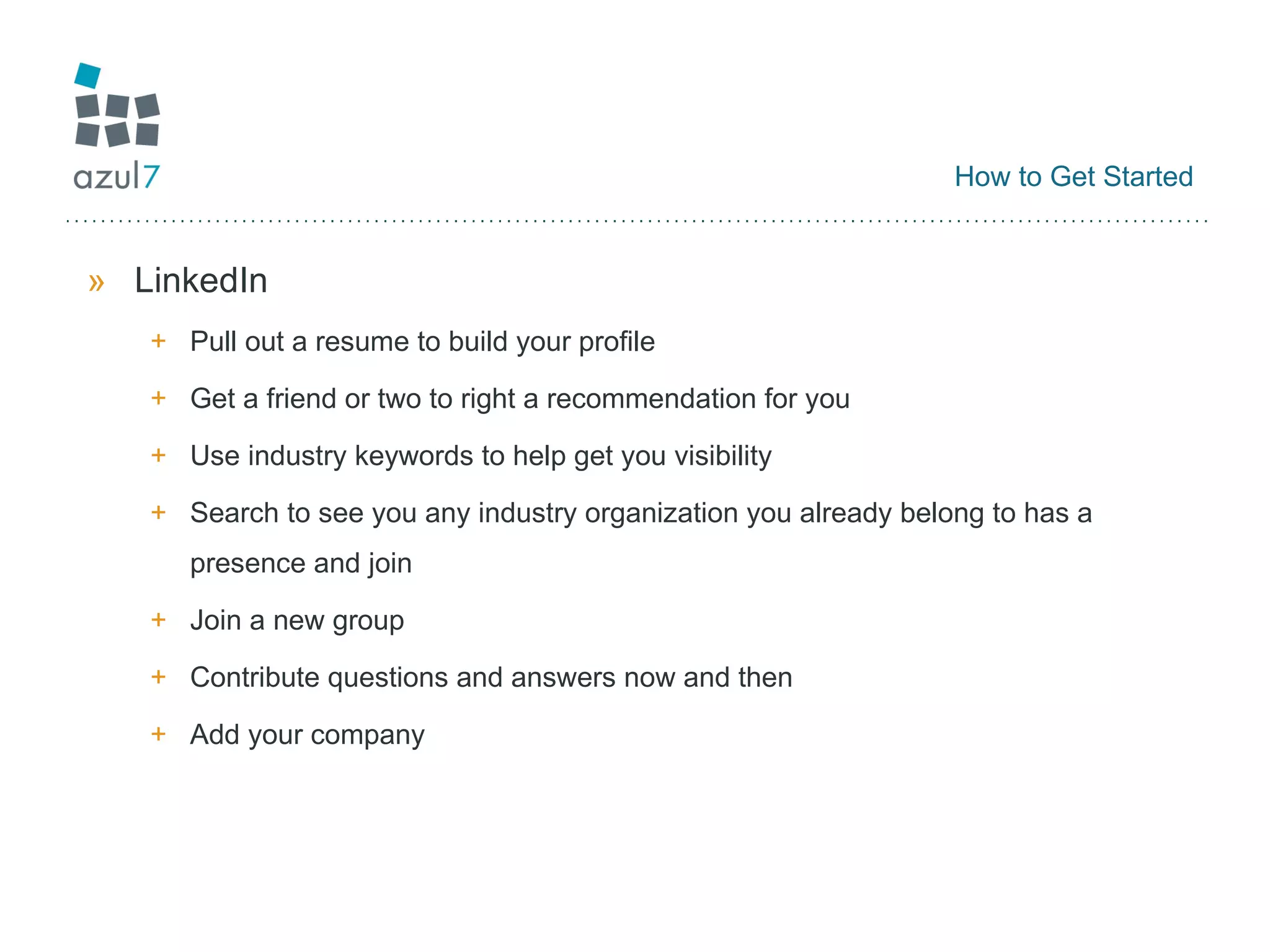 How to Get Started LinkedIn Pull out a resume to build your profile Get a friend or two to right a recommendation for you Use industry keywords to help get you visibility Search to see you any industry organization you already belong to has a presence and join Join a new group Contribute questions and answers now and then Add your company 
