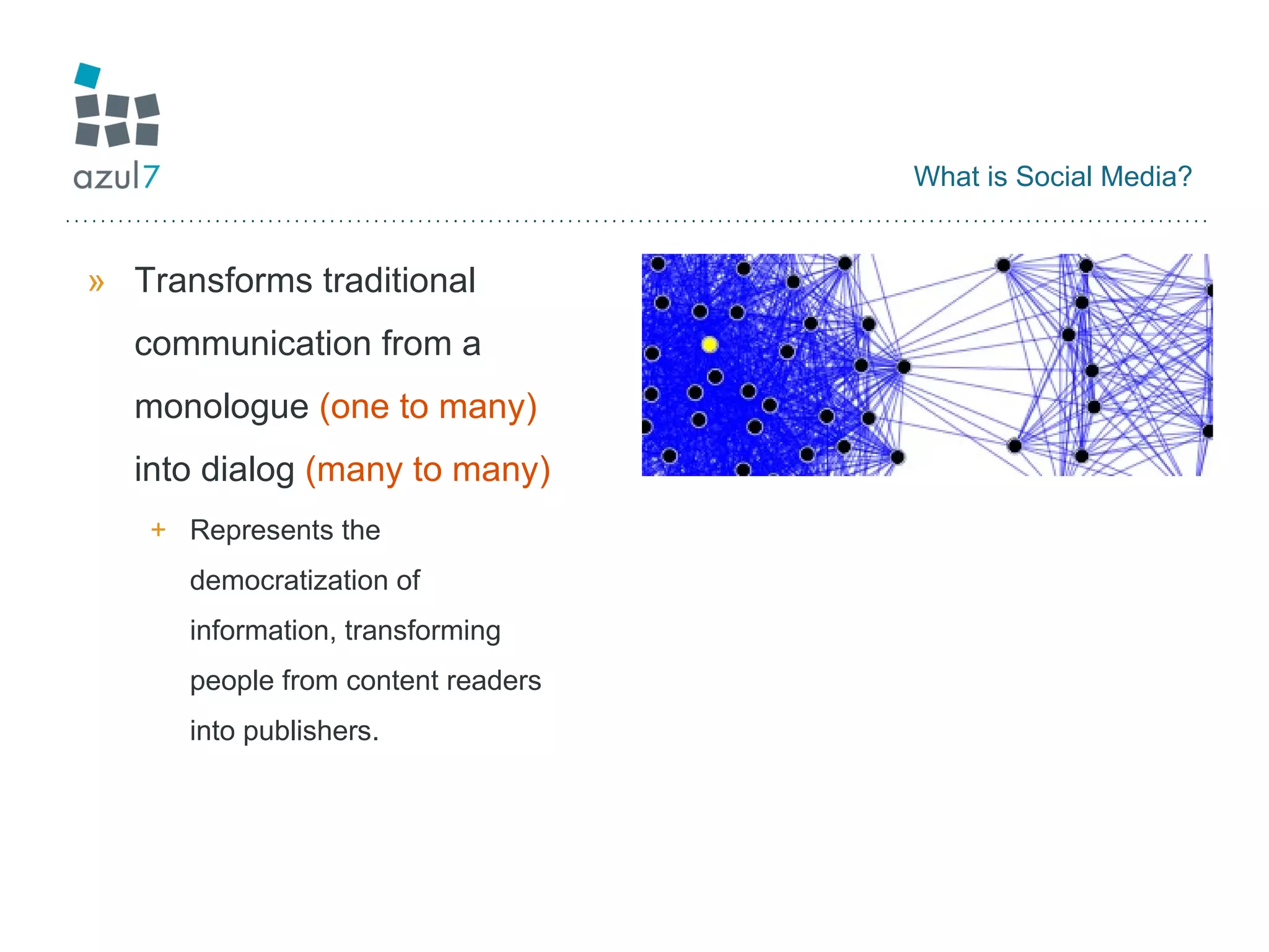 What is Social Media? Transforms traditional communication from a monologue  (one to many)  into dialog  (many to many) Represents the democratization of information, transforming people from content readers into publishers.  