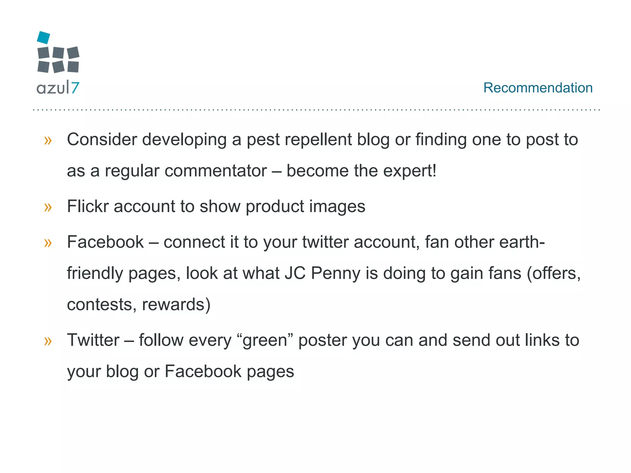 Recommendation Consider developing a pest repellent blog or finding one to post to as a regular commentator – become the expert! Flickr account to show product images Facebook – connect it to your twitter account, fan other earth-friendly pages, look at what JC Penny is doing to gain fans (offers, contests, rewards) Twitter – follow every “green” poster you can and send out links to your blog or Facebook pages 