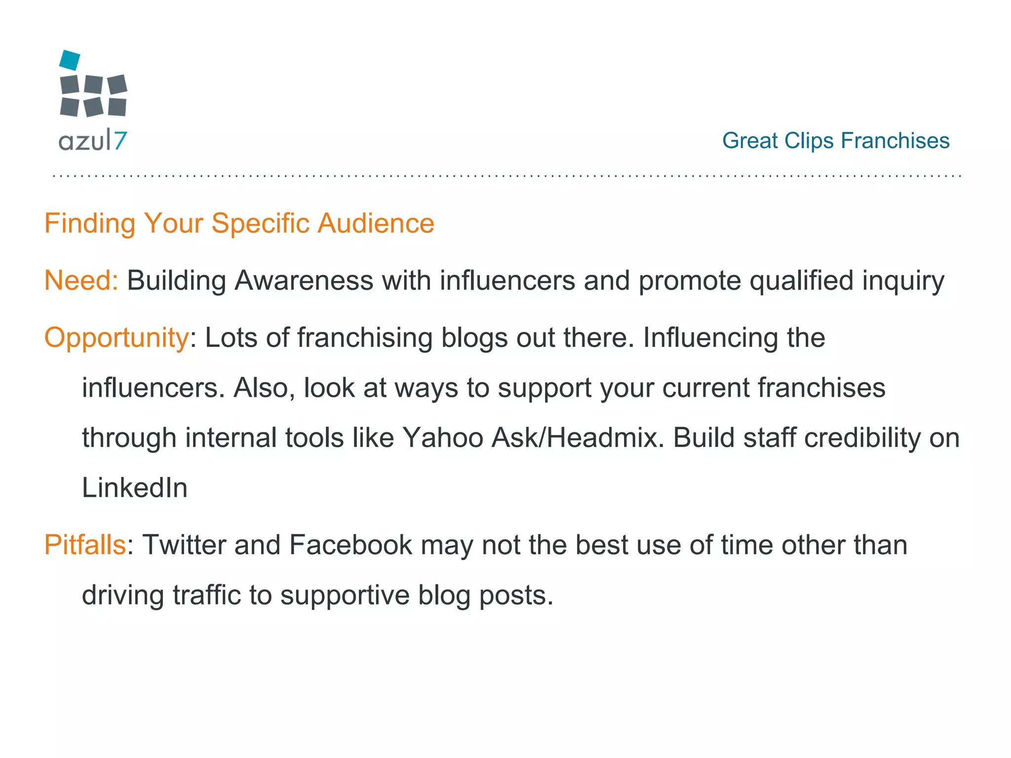 Great Clips Franchises Finding Your Specific Audience Need:  Building Awareness with influencers and promote qualified inquiry Opportunity : Lots of franchising blogs out there. Influencing the influencers. Also, look at ways to support your current franchises through internal tools like Yahoo Ask/Headmix. Build staff credibility on LinkedIn Pitfalls : Twitter and Facebook may not the best use of time other than driving traffic to supportive blog posts. 