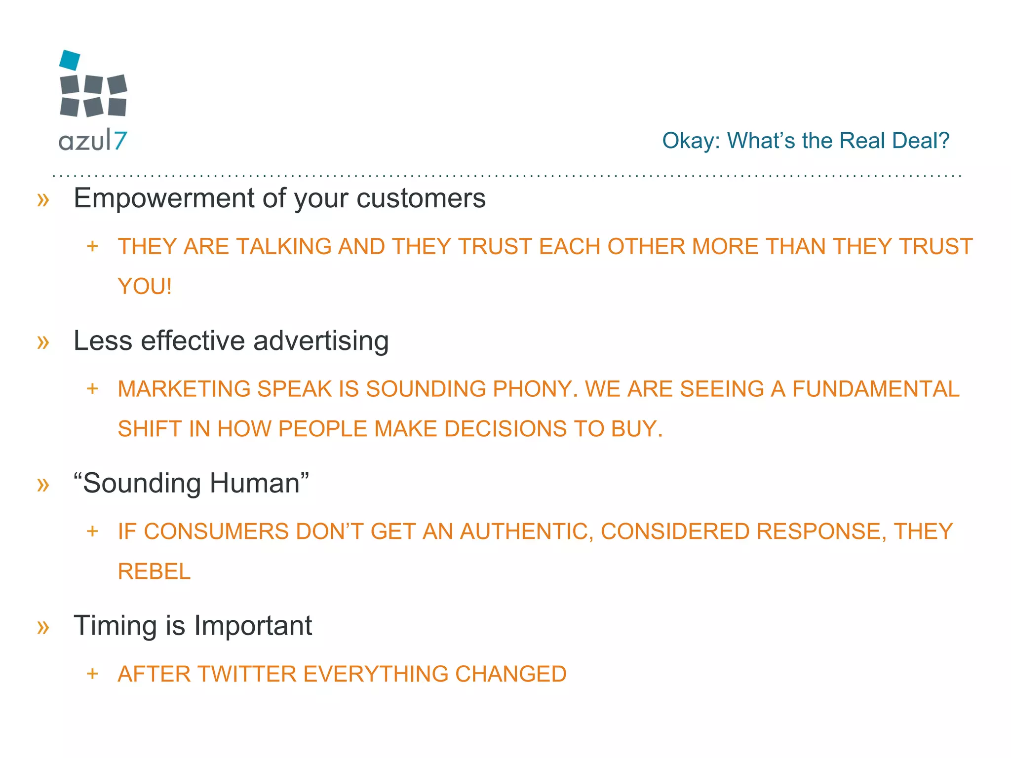 Okay: What’s the Real Deal? Empowerment of your customers  THEY ARE TALKING AND THEY TRUST EACH OTHER MORE THAN THEY TRUST YOU! Less effective advertising MARKETING SPEAK IS SOUNDING PHONY. WE ARE SEEING A FUNDAMENTAL SHIFT IN HOW PEOPLE MAKE DECISIONS TO BUY. “Sounding Human” IF CONSUMERS DON’T GET AN AUTHENTIC, CONSIDERED RESPONSE, THEY REBEL Timing is Important  AFTER TWITTER EVERYTHING CHANGED 