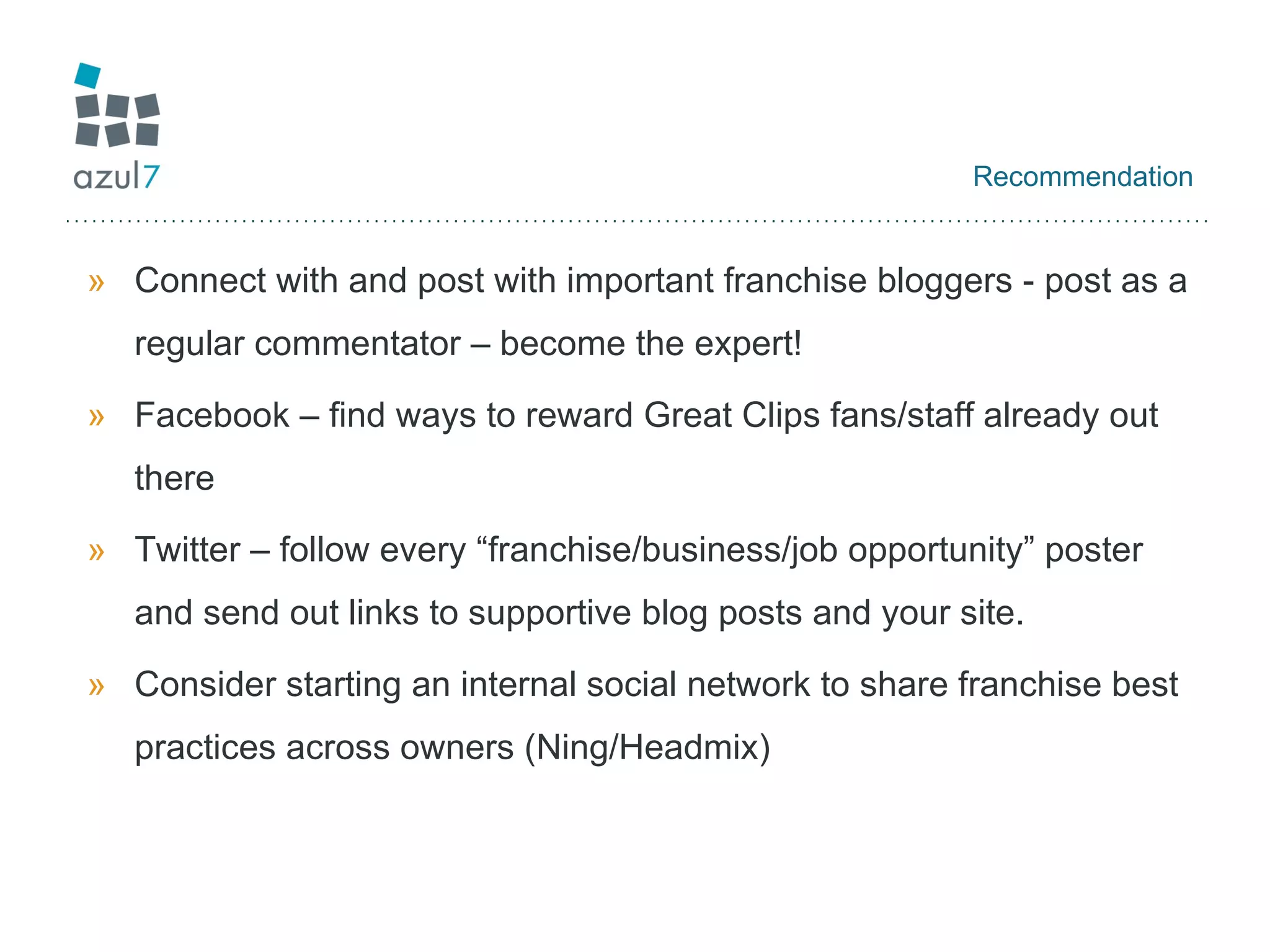 Recommendation Connect with and post with important franchise bloggers - post as a regular commentator – become the expert! Facebook – find ways to reward Great Clips fans/staff already out there Twitter – follow every “franchise/business/job opportunity” poster and send out links to supportive blog posts and your site. Consider starting an internal social network to share franchise best practices across owners (Ning/Headmix) 