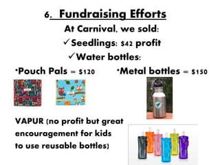 6. Fundraising Efforts
          At Carnival, we sold:
          Seedlings: $42 profit
           Water bottles:
*Pouch Pals = $120   *Metal bottles = $150




VAPUR (no profit but great
encouragement for kids
to use reusable bottles)
 