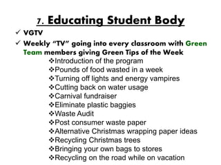 7. Educating Student Body
 VGTV
 Weekly “TV” going into every classroom with Green
  Team members giving Green Tips of the Week
        Introduction of the program
        Pounds of food wasted in a week
        Turning off lights and energy vampires
        Cutting back on water usage
        Carnival fundraiser
        Eliminate plastic baggies
        Waste Audit
        Post consumer waste paper
        Alternative Christmas wrapping paper ideas
        Recycling Christmas trees
        Bringing your own bags to stores
        Recycling on the road while on vacation
 
