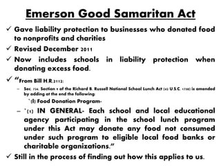 Emerson Good Samaritan Act
 Gave liability protection to businesses who donated food
  to nonprofits and charities
 Revised December 2011
 Now includes schools in liability protection when
  donating excess food.
 “From Bill H.R.2112:
    –   Sec. 734. Section 9 of the Richard B. Russell National School Lunch Act (42 U.S.C. 1758) is amended
        by adding at the end the following:
          `(l) Food Donation Program-
    – `(1) IN GENERAL- Each school and local educational
      agency participating in the school lunch program
      under this Act may donate any food not consumed
      under such program to eligible local food banks or
      charitable organizations.”
 Still in the process of finding out how this applies to us.
 