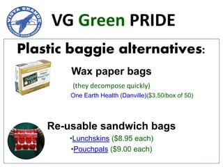 VG Green PRIDE
Plastic baggie alternatives:
        Wax paper bags
        (they decompose quickly)
        One Earth Health (Danville)($3.50/box of 50)




    Re-usable sandwich bags
        •Lunchskins ($8.95 each)
        •Pouchpals ($9.00 each)
 