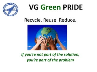 VG Green PRIDE
 Recycle. Reuse. Reduce.




If you’re not part of the solution,
    you’re part of the problem
 