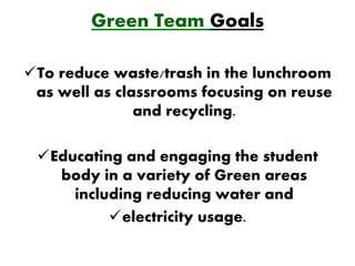 Green Team Goals

To reduce waste/trash in the lunchroom
 as well as classrooms focusing on reuse
               and recycling.

 Educating and engaging the student
   body in a variety of Green areas
     including reducing water and
          electricity usage.
 