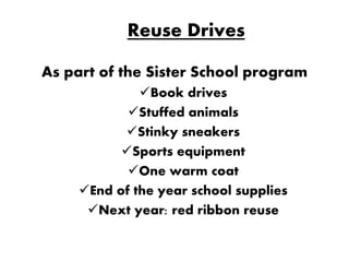 Reuse Drives

As part of the Sister School program
              Book drives
            Stuffed animals
           Stinky sneakers
           Sports equipment
            One warm coat
     End of the year school supplies
      Next year: red ribbon reuse
 