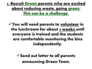 3. Recruit Green parents who are excited
   about reducing waste, going green.
          This can be a challenge.

You will need parents to volunteer in
 the lunchroom for about 3 weeks until
  everyone is trained and the students
  are comfortable monitoring the bins
            independently.

     Send out letter to all parents
       announcing Green Team.
 
