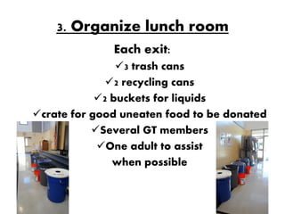 3. Organize lunch room
              Each exit:
                3 trash cans
              2 recycling cans
            2 buckets for liquids
crate for good uneaten food to be donated
           Several GT members
            One adult to assist
               when possible
 