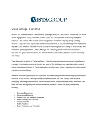 Vista Group ­ Panama
Panama has established a rock­solid reputation for doing business in Latin America. The country has shown
double­digit growth in nearly each of the past five years, and it is expected to rank among the highest
nations in Latin America in the years to come. Foreign direct investment is equally strong, fueled by
Panama’s unique business opportunities and economic incentives. In fact, Panama has proven itself as one
of just five Latin American nations to receive coveted "investment grade" bond ratings in 2010 from the three
main credit agencies (Standard & Poor’s, Moody's and Fitch). Key growth sectors include Panama’s
free­zone and special economic zones, like Panama Pacifico, and maritime, logistics, tourism, technology
and energy.
Vista Group sets our sights on Panama's future by identifying current projects that support regional growth
that result in job creation, economic diversity and security. Our dedication and expertise creates new and
unique business opportunities for Panama’s investors, entrepreneurs, industry leaders and the international
investor community at large.
We serve our clients by leveraging our experience, market knowledge and focused strategic partnerships to
maximize all that Panama’s thriving business climate has to offer. We have a strong track record of
developing, promoting and maintaining Panama as a top tourist, investment and business destination. Our
close ties within the region’s public and private sectors provide our clients with many vital services,
including:
● Business Development
● Government Relations
● Market Entry and Marketing Strategies
● Media Planning and Execution
● Communications
● Public Relations
● Event Production and Promotion
 