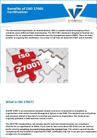 Benefits of ISO 27001
Certification
The International Organization for Standardization (ISO) is a global standard managing various
standards across different fields and industries. The ISO 27001 standard is designed to function as a
framework for an organization’s information security management system (ISMS). There are many
benefits to acquiring this certification. Let us dive in and learn all about ISO 27001 and its benefits.
What is ISO 27001?
ISO/IEC 27001 is an international standard created to serve as a framework to strengthen an
organization’s Information Security Management System or the ISMS. This standard covers all policies
and processes related to how data is controlled and used by an organization. The standard was
originally published in 2005 and then revised in 2013.
The ISO 27001 standard does not mandate specific tools but instead functions as a compliance
checklist for an organization to follow. If you want to learn more about ISO 27001 you can read our
guide covering everything you need to know about the standard here. This article is geared towards
recognizing the key benefits of acquiring ISO 27001 certification and how it can give your organization
an edge over its competitors.
 