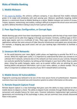 Risks of Mobile Banking
1. Mobile Malware
In this report by McAfee, the antivirus software company, it was observed that mobile malware
grows in its scope and complexity with each passing year. Malware specifically targeting mobile
devices is a prominent threat to Mobile Banking as a whole. Mobile malware can consist of viruses,
Trojans, spyware, malvertising, and rootkits, making it difficult to pinpoint the actual cause and come
up with a defense therefore making it easy to hack a person’s phone.
2. Poor App Design, Configuration, or Corrupt Apps
Mobile Banking apps which have been developed by reputed banks with the help of top-notch Cyber
Security experts can be safer than logging in through your browser. Similarly, unofficial apps or third-
party apps expose users to a multitude of risks. These apps could leverage credentials from other
applications without the same amount of Cyber Security infrastructure and exploit your private data.
For example, a shopping app could access and use your banking login information to facilitate a
transaction.
3. Unsecure Wi-Fi Networks
As the world becomes ever more digital, public places are beginning to provide free Wi-Fi as a
service. While this might seem useful, it is important to understand that when you connect to an
unknown Wi-Fi network, someone else on the network can have access to your activity. Hotspots
can easily be spoofed by fraudsters, by setting up fake hotspots in your local coffee shop or public
place. Using free public hotspots, opens users up to packet sniffers who are phishing for your
banking details and personal information, such as your name, address, or phone number. This is
why it is important to validate the security of your Wi-Fi network before connecting.
4. Mobile Device ID Vulnerabilities
Fingerprint scanning was believed to be one of the most secure forms of authentication. However,
scammers have now innovated new and innovative systems to collect information on the same.
5. Remote Deposit Capture Fraud
Remote deposit capture is a new technology that gives users the ability to snap a picture on their
mobile device to deposit a check. The ability to deposit funds remotely through Mobile Banking is a
convenient and valuable feature for most users. Financial institutions implemented rigid customer
agreements and monitoring of this technology in place, and yet scammers have already discovered
flaws in the system.
 
