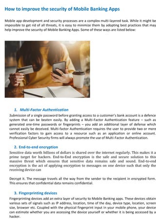 How to improve the security of Mobile Banking Apps
Mobile app development and security processes are a complex multi-layered task. While it might be
impossible to get rid of all threats, it is easy to minimize them by adopting best practices that may
help improve the security of Mobile Banking Apps. Some of these ways are listed below:
1. Multi-Factor Authentication
Submission of a single password before granting access to a customer’s bank account is a defence
system that can be beaten easily. By adding a Multi-Factor Authentication feature – such as
generated one-time passwords or fingerprints – you add an additional layer of defense which
cannot easily be deceived. Multi-factor Authentication requires the user to provide two or more
verification factors to gain access to a resource such as an application or online account.
Professional Cyber Security firms will always promote the use of Multi-Factor Authentication.
2. End-to-end encryption
Sensitive data worth billions of dollars is shared over the internet regularly. This makes it a
prime target for hackers. End-to-End encryption is the safe and secure solution to this
massive threat which ensures that sensitive data remains safe and sound. End-to-end
encryption is the act of applying encryption to messages on one device such that only the
receiving device can
Decrypt it. The message travels all the way from the sender to the recipient in encrypted form.
This ensures that confidential data remains confidential.
3. Fingerprinting devices
Fingerprinting devices add an extra layer of security to Mobile Banking apps. These devices obtain
various sets of signals such as IP address, location, time of the day, device type, location, screen
size, browser etc. Coupled with the physical fingerprint input in your mobile phone, your device
can estimate whether you are accessing the device yourself or whether it is being accessed by a
hacker.
 