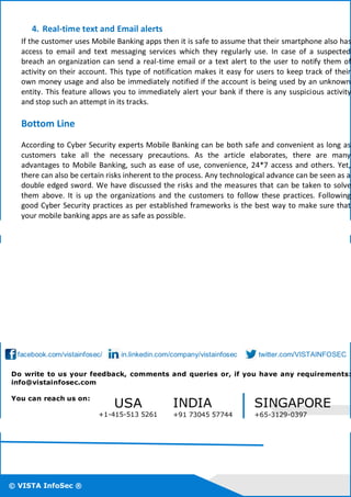 © VISTA InfoSec ®
© VISTA InfoSec ®
© VISTA InfoSec ®
4. Real-time text and Email alerts
If the customer uses Mobile Banking apps then it is safe to assume that their smartphone also has
access to email and text messaging services which they regularly use. In case of a suspected
breach an organization can send a real-time email or a text alert to the user to notify them of
activity on their account. This type of notification makes it easy for users to keep track of their
own money usage and also be immediately notified if the account is being used by an unknown
entity. This feature allows you to immediately alert your bank if there is any suspicious activity
and stop such an attempt in its tracks.
Bottom Line
According to Cyber Security experts Mobile Banking can be both safe and convenient as long as
customers take all the necessary precautions. As the article elaborates, there are many
advantages to Mobile Banking, such as ease of use, convenience, 24*7 access and others. Yet,
there can also be certain risks inherent to the process. Any technological advance can be seen as a
double edged sword. We have discussed the risks and the measures that can be taken to solve
them above. It is up the organizations and the customers to follow these practices. Following
good Cyber Security practices as per established frameworks is the best way to make sure that
your mobile banking apps are as safe as possible.
facebook.com/vistainfosec/ in.linkedin.com/company/vistainfosec twitter.com/VISTAINFOSEC
Do write to us your feedback, comments and queries or, if you have any requirements:
info@vistainfosec.com
You can reach us on:
USA
+1-415-513 5261
INDIA
+91 73045 57744
SINGAPORE
+65-3129-0397
 