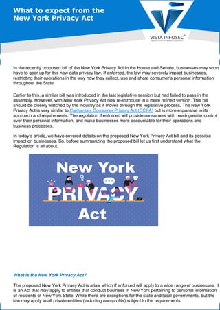 What to expect from the
New York Privacy Act
In the recently proposed bill of the New York Privacy Act in the House and Senate, businesses may soon
have to gear up for this new data privacy law. If enforced, the law may severely impact businesses,
restricting their operations in the way how they collect, use and share consumer’s personal information
throughout the State.
Earlier to this, a similar bill was introduced in the last legislative session but had failed to pass in the
assembly. However, with New York Privacy Act now re-introduce in a more refined version. This bill
should be closely watched by the industry as it moves through the legislative process. The New York
Privacy Act is very similar to California’s Consumer Privacy Act (CCPA) but is more expansive in its
approach and requirements. The regulation if enforced will provide consumers with much greater control
over their personal information, and make businesses more accountable for their operations and
business processes.
In today’s article, we have covered details on the proposed New York Privacy Act bill and its possible
impact on businesses. So, before summarizing the proposed bill let us first understand what the
Regulation is all about.
What is the New York Privacy Act?
The proposed New York Privacy Act is a law which if enforced will apply to a wide range of businesses. It
is an Act that may apply to entities that conduct business in New York pertaining to personal information
of residents of New York State. While there are exceptions for the state and local governments, but the
law may apply to all private entities (including non-profits) subject to the requirements.
 
