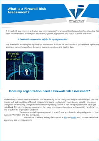 What is a Firewall Risk
Assessment?
A firewall risk assessment is a detailed assessment approach of a firewall topology and configuration that has
been implemented to protect your information, systems, applications, and overall business operations.
Is firewall risk assessment helpful for my organization?
The assessment will help your organization improve and maintain the various tiers of your network against the
actions of hackers/viruses from disrupting business operations and stealing data.
Does my organization need a Firewall risk assessment?
With evolving business needs the firewalls that were initially set up, configured and patched undergo a constant
change such as the addition of firewall rules and changes to configuration; many bought about by emergency
changes or for temporary changes for troubleshooting/testing/ rollout of new infra purposes which never get
rolled back. This introduces your organization the risk of permitting unintentional and potentially harmful access
into or out of the organization’s network.
The assessment helps your organization to verify that your firewalls adequately protect critical
business information and data as required.
International standards and regulations such as PCI and HIPAA also consider firewall risk
assessment as a key requirement.
 