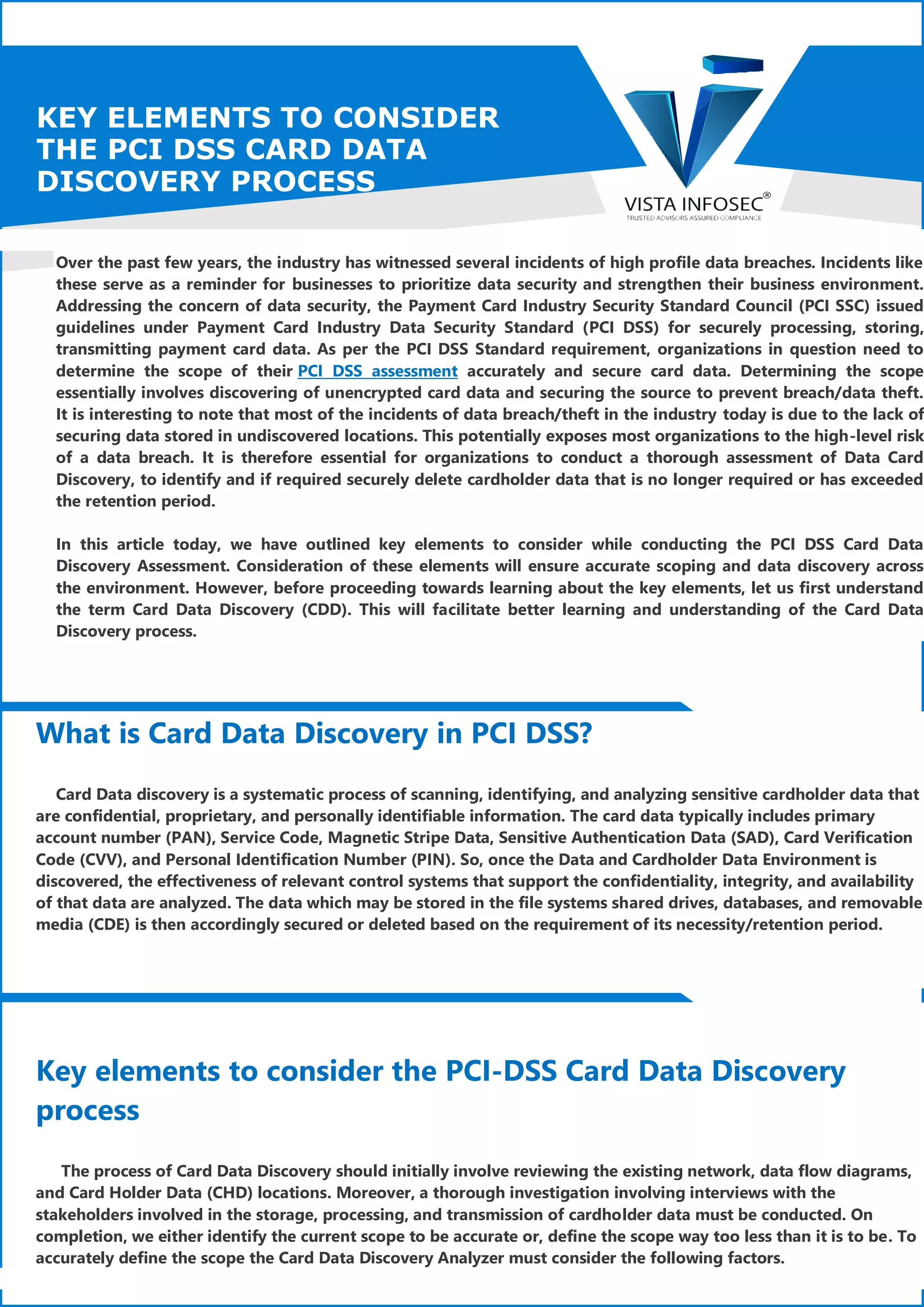 KEY ELEMENTS TO CONSIDER
THE PCI DSS CARD DATA
DISCOVERY PROCESS
Over the past few years, the industry has witnessed several incidents of high profile data breaches. Incidents like
these serve as a reminder for businesses to prioritize data security and strengthen their business environment.
Addressing the concern of data security, the Payment Card Industry Security Standard Council (PCI SSC) issued
guidelines under Payment Card Industry Data Security Standard (PCI DSS) for securely processing, storing,
transmitting payment card data. As per the PCI DSS Standard requirement, organizations in question need to
determine the scope of their PCI DSS assessment accurately and secure card data. Determining the scope
essentially involves discovering of unencrypted card data and securing the source to prevent breach/data theft.
It is interesting to note that most of the incidents of data breach/theft in the industry today is due to the lack of
securing data stored in undiscovered locations. This potentially exposes most organizations to the high-level risk
of a data breach. It is therefore essential for organizations to conduct a thorough assessment of Data Card
Discovery, to identify and if required securely delete cardholder data that is no longer required or has exceeded
the retention period.
In this article today, we have outlined key elements to consider while conducting the PCI DSS Card Data
Discovery Assessment. Consideration of these elements will ensure accurate scoping and data discovery across
the environment. However, before proceeding towards learning about the key elements, let us first understand
the term Card Data Discovery (CDD). This will facilitate better learning and understanding of the Card Data
Discovery process.
What is Card Data Discovery in PCI DSS?
Card Data discovery is a systematic process of scanning, identifying, and analyzing sensitive cardholder data that
are confidential, proprietary, and personally identifiable information. The card data typically includes primary
account number (PAN), Service Code, Magnetic Stripe Data, Sensitive Authentication Data (SAD), Card Verification
Code (CVV), and Personal Identification Number (PIN). So, once the Data and Cardholder Data Environment is
discovered, the effectiveness of relevant control systems that support the confidentiality, integrity, and availability
of that data are analyzed. The data which may be stored in the file systems shared drives, databases, and removable
media (CDE) is then accordingly secured or deleted based on the requirement of its necessity/retention period.
Key elements to consider the PCI-DSS Card Data Discovery
process
The process of Card Data Discovery should initially involve reviewing the existing network, data flow diagrams,
and Card Holder Data (CHD) locations. Moreover, a thorough investigation involving interviews with the
stakeholders involved in the storage, processing, and transmission of cardholder data must be conducted. On
completion, we either identify the current scope to be accurate or, define the scope way too less than it is to be. To
accurately define the scope the Card Data Discovery Analyzer must consider the following factors.
 