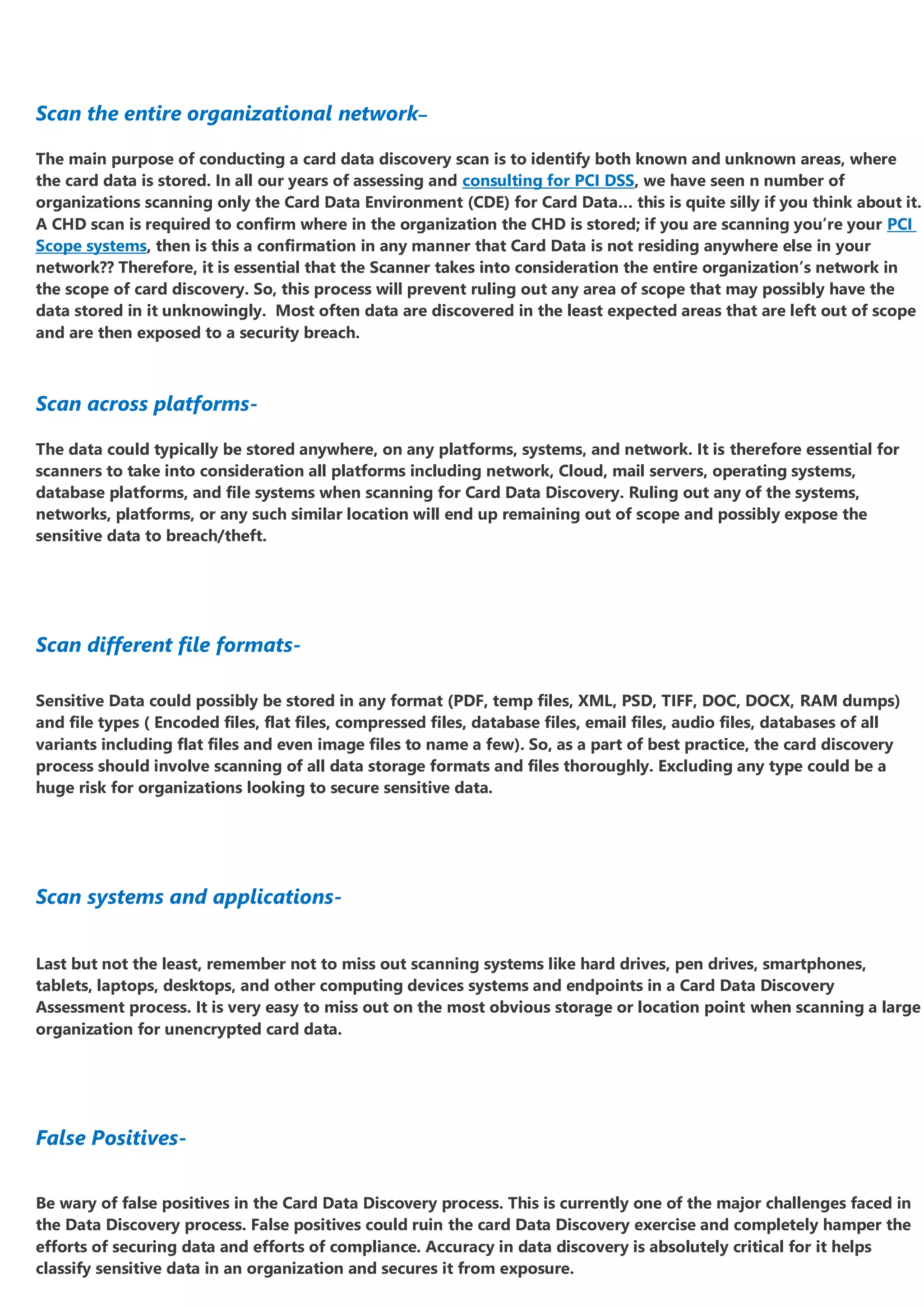 Scan the entire organizational network–
The main purpose of conducting a card data discovery scan is to identify both known and unknown areas, where
the card data is stored. In all our years of assessing and consulting for PCI DSS, we have seen n number of
organizations scanning only the Card Data Environment (CDE) for Card Data… this is quite silly if you think about it.
A CHD scan is required to confirm where in the organization the CHD is stored; if you are scanning you’re your PCI
Scope systems, then is this a confirmation in any manner that Card Data is not residing anywhere else in your
network?? Therefore, it is essential that the Scanner takes into consideration the entire organization’s network in
the scope of card discovery. So, this process will prevent ruling out any area of scope that may possibly have the
data stored in it unknowingly. Most often data are discovered in the least expected areas that are left out of scope
and are then exposed to a security breach.
Scan across platforms-
The data could typically be stored anywhere, on any platforms, systems, and network. It is therefore essential for
scanners to take into consideration all platforms including network, Cloud, mail servers, operating systems,
database platforms, and file systems when scanning for Card Data Discovery. Ruling out any of the systems,
networks, platforms, or any such similar location will end up remaining out of scope and possibly expose the
sensitive data to breach/theft.
Scan different file formats-
Sensitive Data could possibly be stored in any format (PDF, temp files, XML, PSD, TIFF, DOC, DOCX, RAM dumps)
and file types ( Encoded files, flat files, compressed files, database files, email files, audio files, databases of all
variants including flat files and even image files to name a few). So, as a part of best practice, the card discovery
process should involve scanning of all data storage formats and files thoroughly. Excluding any type could be a
huge risk for organizations looking to secure sensitive data.
Scan systems and applications-
Last but not the least, remember not to miss out scanning systems like hard drives, pen drives, smartphones,
tablets, laptops, desktops, and other computing devices systems and endpoints in a Card Data Discovery
Assessment process. It is very easy to miss out on the most obvious storage or location point when scanning a large
organization for unencrypted card data.
False Positives-
Be wary of false positives in the Card Data Discovery process. This is currently one of the major challenges faced in
the Data Discovery process. False positives could ruin the card Data Discovery exercise and completely hamper the
efforts of securing data and efforts of compliance. Accuracy in data discovery is absolutely critical for it helps
classify sensitive data in an organization and secures it from exposure.
 