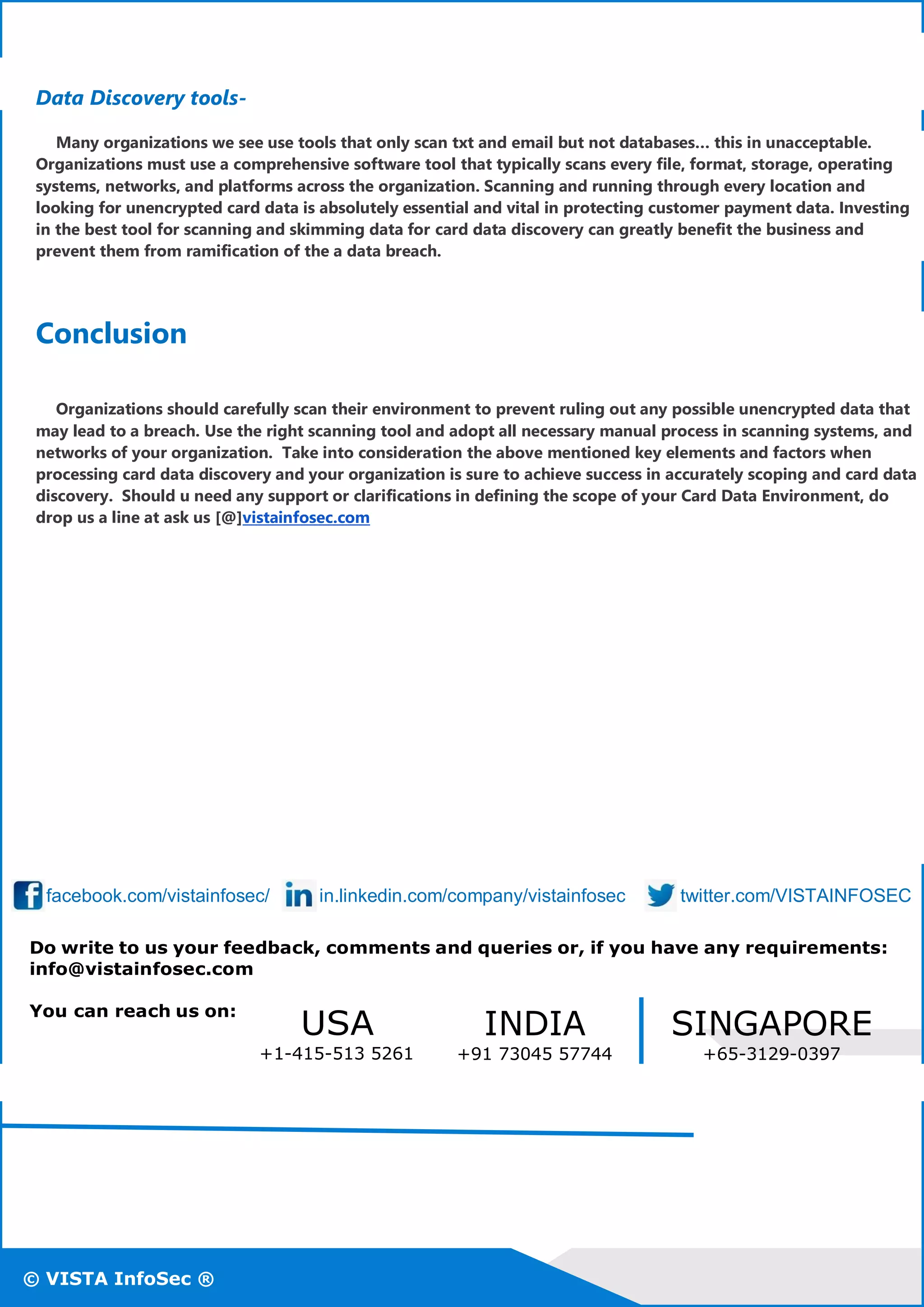 © VISTA InfoSec ®
© VISTA InfoSec ®© VISTA InfoSec ®
Data Discovery tools-
Many organizations we see use tools that only scan txt and email but not databases… this in unacceptable.
Organizations must use a comprehensive software tool that typically scans every file, format, storage, operating
systems, networks, and platforms across the organization. Scanning and running through every location and
looking for unencrypted card data is absolutely essential and vital in protecting customer payment data. Investing
in the best tool for scanning and skimming data for card data discovery can greatly benefit the business and
prevent them from ramification of the a data breach.
Conclusion
Organizations should carefully scan their environment to prevent ruling out any possible unencrypted data that
may lead to a breach. Use the right scanning tool and adopt all necessary manual process in scanning systems, and
networks of your organization. Take into consideration the above mentioned key elements and factors when
processing card data discovery and your organization is sure to achieve success in accurately scoping and card data
discovery. Should u need any support or clarifications in defining the scope of your Card Data Environment, do
drop us a line at ask us [@]vistainfosec.com
facebook.com/vistainfosec/ in.linkedin.com/company/vistainfosec twitter.com/VISTAINFOSEC
Do write to us your feedback, comments and queries or, if you have any requirements:
info@vistainfosec.com
You can reach us on:
USA
+1-415-513 5261
INDIA
+91 73045 57744
SINGAPORE
+65-3129-0397
 
