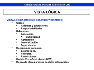 Análisis y diseño orientado a objetos con UML
VISTA LÓGICA (MODELO ESTÁTICO Y DINÁMICO)
 Clases
 Atributos y operaciones
 Responsabilidades
 Relaciones
 Asociación
 Multiplicidad
 Agregación
 Generalización
 Dependencia
 Mecanismos comunes.
 Estereotipos.
 Paquetes.
 Restricciones.
 Modelo Vista Controlador (MVC).
 Mapeo de clases a bases de datos relacionales.
VISTA LÓGICAVISTA LÓGICA
 