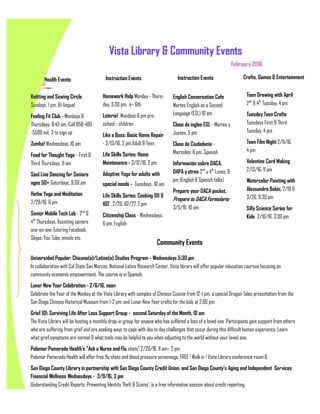 February 2016
Vista Library & Community Events
Health Events Instruction Events Instruction Events Crafts, Games & Entertainment
Knitting and Sewing Circle
Sundays, 1 pm, Bi-lingual
Feeling Fit Club - Mondays &
Thursdays, 8:45 am, Call 858-495
-5500 ext. 3 to sign up
Zumba! Wednesdays, 10 am
Food for Thought Yoga - First &
Third Thursdays, 11 am
Soul Line Dancing for Seniors
ages 50+ Saturdays, 9:30 am
Hatha Yoga and Meditation
2/29/16, 6 pm
Senior Mobile Tech Lab - 2nd
&
4th
Thursdays, Assisting seniors
one-on-one Tutoring Facebook,
Skype, You Tube, emails etc.
Homework Help Monday - Thurs-
day, 3:30 pm, k– 6th
Loteria! Mondays 6 pm pre-
school - children
Like a Boss: Basic Home Repair
- 2/13/16, 2 pm Adult & Teen
Life Skills Series: Home
Maintenance - 3/12/16, 2 pm
Adaptive Yoga for adults with
special needs - Tuesdays, 10 am
Life Skills Series: Cooking 101 &
102 , 2/20, &2/27, 2 pm
Citizenship Class - Wednesdays,
6 pm, English
English Conversation Cafe
Martes English as a Second
Language (ESL) 10 am
Clase de ingles ESL - Martes y
Jueves, 5 pm
Clase de Ciudadanía -
Miercoles, 6 pm, Spanish
Información sobre DACA,
DAPA y otros 2nd
y 4th
Lunes, 6
pm (English & Spanish talks)
Prepare your DACA packet,
Prepara tu DACA Formulario
3/5/16, 10 am
Teen Drawing with April
2nd
& 4th
Tuesday, 4 pm
Tuesday Teen Crafts
Tuesdays First & Third
Tuesday, 4 pm
Teen Film Night 2/11/16,
4 pm
Valentine Card Making
2/13/16, 11 am
Watercolor Painting with
Alexsandra Babic, 2/19 &
3/26, 9:30 am
Silly Science Series for
Kids 2/10/16, 3:30 pm
Universidad Popular: Chicano(a)/Latino(a) Studies Program - Wednesdays 5:30 pm
In collaboration with Cal State San Marcos, National Latino Research Center, Vista library will offer popular education courses focusing on
community economic empowerment. The course is in Spanish.
Lunar New Year Celebration - 2/6/16, noon
Celebrate the Year of the Monkey at the Vista Library with samples of Chinese Cuisine from 12-1 pm, a special Dragon Tales presentation from the
San Diego Chinese Historical Museum from 1-2 pm, and Lunar New Year crafts for the kids at 2:00 pm.
Grief 101: Surviving Life After Loss Support Group - second Saturday of the Month, 10 am
The Vista Library will be hosting a monthly drop-in group for anyone who has suffered a loss of a loved one. Participants gain support from others
who are suffering from grief and are seeking ways to cope with day to day challenges that occur during this difficult human experience. Learn
what grief symptoms are normal & what tools may be helpful to you when adjusting to the world without your loved one.
Palomar Pomerado Health's "Ask a Nurse and Flu shots" 2/20/16, 11 am– 2 pm
Palomar Pomerado Health will offer free flu shots and blood pressure screenings. FREE ! Walk in ! Vista Library conference room B.
San Diego County Library in partnership with San Diego County Credit Union, and San Diego County's Aging and Independent Services
Financial Wellness Wednesdays - 3/9/16, 3 pm
Understanding Credit Reports, Preventing Identity Theft & Scams', is a free informative session about credit reporting.
Community Events
 
