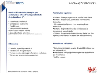 INFORMAÇÕES TÉCNICAS



O único Office Building da região que                                  Tecnologia e segurança
contempla na infraestrutura possibilidade
de instalação de :(*)                                                  • Sistema de segurança com circuito fechado de TV
                                                                       • Sistema de detecção, combate e alarme contra
• Sistema de Automação                                                 incêndios
• Climatização autônoma                                                • Elevadores inteligentes, com antecipação de
• Piso Elevado                                                         chamadas
• Forro suspenso Modular                                               • Sistema de pré-identificação com catracas e
•Câmaras de vídeo e alarme                                             sensores de aproximação
• Copa e banheiro privativos
(*) A instalação desses itens são de responsabilidade do adquirente.   • Sistema de cabeamento estruturado digital em fibra
                                                                       óptica (transferência de dados em alta velocidade)



Diferenciais                                                           Comodidade e eficiência

• Elevador especial para macas                                         • Estacionamento com serviço de valet (direito de uso
• Flexibilidade de laje e layout                                       do proprietário)
• Terraço técnico e área para fumantes exclusivos                      • Previsão de serviços para reprografia e recebimento
• Vidros com trtamento termoacústico                                   de documentos
                                                                       • Coffee Lounge




Material preliminar de uso interno. Sujeito a alteração.
 
