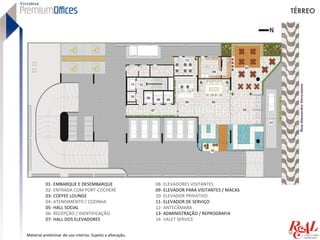 TÉRREO




          01- EMBARQUE E DESEMBARQUE                       08- ELEVADORES VISITANTES
          02- ENTRADA COM PORT-COCHERÉ                     09- ELEVADOR PARA VISITANTES / MACAS
          03- COFFEE LOUNGE                                10- ELEVADOR PRIVATIVO
          04- ATENDIMENTO / COZINHA                        11- ELEVADOR DE SERVIÇO
          05- HALL SOCIAL                                  12- ANTECÂMARA
          06- RECEPÇÃO / IDENTIFICAÇÃO                     13- ADMINISTRAÇÃO / REPROGRAFIA
          07- HALL DOS ELEVADORES                          14- VALET SERVICE


Material preliminar de uso interno. Sujeito a alteração.
 