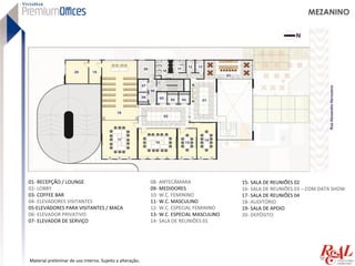 MEZANINO




01- RECEPÇÃO / LOUNGE                                      08- ANTECÂMARA                15- SALA DE REUNIÕES 02
02- LOBBY                                                  09- MEDIDORES                 16- SALA DE REUNIÕES 03 – COM DATA SHOW
03- COFFEE BAR                                             10- W.C. FEMININO             17- SALA DE REUNIÕES 04
04- ELEVADORES VISITANTES                                  11- W.C. MASCULINO            18- AUDITÓRIO
05-ELEVADORES PARA VISITANTES / MACA                       12- W.C. ESPECIAL FEMININO    19- SALA DE APOIO
06- ELEVADOR PRIVATIVO                                     13- W.C. ESPECIAL MASCULINO   20- DEPÓSITO
07- ELEVADOR DE SERVIÇO                                    14- SALA DE REUNIÕES 01




Material preliminar de uso interno. Sujeito a alteração.
 