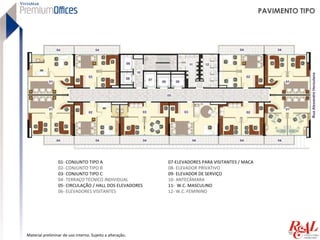 PAVIMENTO TIPO




                 01- CONJUNTO TIPO A                       07-ELEVADORES PARA VISITANTES / MACA
                 02- CONJUNTO TIPO B                       08- ELEVADOR PRIVATIVO
                 03- CONJUNTO TIPO C                       09- ELEVADOR DE SERVIÇO
                 04- TERRAÇO TÉCNICO INDIVIDUAL            10- ANTECÂMARA
                 05- CIRCULAÇÃO / HALL DOS ELEVADORES      11- W.C. MASCULINO
                 06- ELEVADORES VISITANTES                 12- W.C. FEMININO




Material preliminar de uso interno. Sujeito a alteração.
 